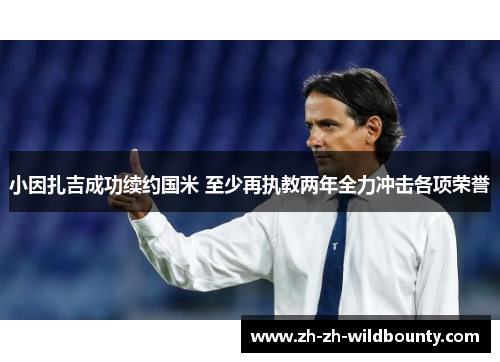 小因扎吉成功续约国米 至少再执教两年全力冲击各项荣誉